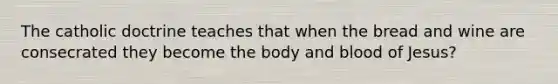 The catholic doctrine teaches that when the bread and wine are consecrated they become the body and blood of Jesus?