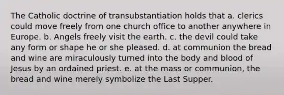 The Catholic doctrine of transubstantiation holds that a. clerics could move freely from one church office to another anywhere in Europe. b. Angels freely visit the earth. c. the devil could take any form or shape he or she pleased. d. at communion the bread and wine are miraculously turned into the body and blood of Jesus by an ordained priest. e. at the mass or communion, the bread and wine merely symbolize the Last Supper.