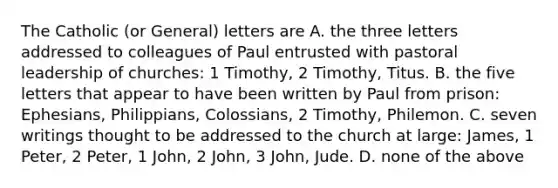 The Catholic (or General) letters are A. the three letters addressed to colleagues of Paul entrusted with pastoral leadership of churches: 1 Timothy, 2 Timothy, Titus. B. the five letters that appear to have been written by Paul from prison: Ephesians, Philippians, Colossians, 2 Timothy, Philemon. C. seven writings thought to be addressed to the church at large: James, 1 Peter, 2 Peter, 1 John, 2 John, 3 John, Jude. D. none of the above