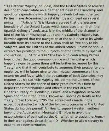 "His Catholic Majesty [of Spain] and the United States of America desiring to consolidate on a permanent basis the Friendship and good correspondence which happily prevails between the two Parties, have determined to establish by a convention several points. . . . "Article IV "It is likewise agreed that the Western boundary of the United States which separates them from the Spanish Colony of Louisiana, is in the middle of the channel or bed of the River Mississippi . . . ; and his Catholic Majesty has likewise agreed that the navigation of the said River in its whole breadth from its source to the Ocean shall be free only to his Subjects, and the Citizens of the United States, unless he should extend this privilege to the Subjects of other Powers by special convention. . . . "Article XXII "The two high contracting Parties hoping that the good correspondence and friendship which happily reigns between them will be further increased by this Treaty, and that it will contribute to augment their prosperity and opulence, will in future give to their mutual commerce all the extension and favor which the advantage of both Countries may require; . . . his Catholic Majesty will permit the Citizens of the United States for the space of three years from this time to deposit their merchandise and effects in the Port of New Orleans." Treaty of Friendship, Limits, and Navigation Between Spain and the United States, known as Pinckney's Treaty or the Treaty of San Lorenzo, 1795 The agreements made in the excerpt best reflect which of the following concerns in the United States during this period? A - How to support western settlers beyond the Appalachian Mountains B - How to avoid the establishment of political parties C - Whether to assist the French in their war against Great Britain D - Whether to allow slavery to expand into new territories