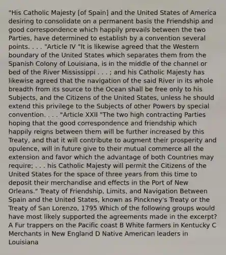 "His Catholic Majesty [of Spain] and the United States of America desiring to consolidate on a permanent basis the Friendship and good correspondence which happily prevails between the two Parties, have determined to establish by a convention several points. . . . "Article IV "It is likewise agreed that the Western boundary of the United States which separates them from the Spanish Colony of Louisiana, is in the middle of the channel or bed of the River Mississippi . . . ; and his Catholic Majesty has likewise agreed that the navigation of the said River in its whole breadth from its source to the Ocean shall be free only to his Subjects, and the Citizens of the United States, unless he should extend this privilege to the Subjects of other Powers by special convention. . . . "Article XXII "The two high contracting Parties hoping that the good correspondence and friendship which happily reigns between them will be further increased by this Treaty, and that it will contribute to augment their prosperity and opulence, will in future give to their mutual commerce all the extension and favor which the advantage of both Countries may require; . . . his Catholic Majesty will permit the Citizens of the United States for <a href='https://www.questionai.com/knowledge/k0Lyloclid-the-space' class='anchor-knowledge'>the space</a> of three years from this time to deposit their merchandise and effects in the Port of New Orleans." Treaty of Friendship, Limits, and Navigation Between Spain and the United States, known as Pinckney's Treaty or the Treaty of San Lorenzo, 1795 Which of the following groups would have most likely supported the agreements made in the excerpt? A Fur trappers on the Pacific coast B White farmers in Kentucky C Merchants in New England D Native American leaders in Louisiana