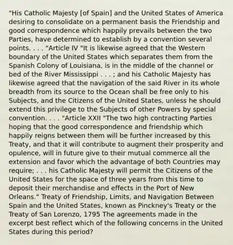 "His Catholic Majesty [of Spain] and the United States of America desiring to consolidate on a permanent basis the Friendship and good correspondence which happily prevails between the two Parties, have determined to establish by a convention several points. . . . "Article IV "It is likewise agreed that the Western boundary of the United States which separates them from the Spanish Colony of Louisiana, is in the middle of the channel or bed of the River Mississippi . . . ; and his Catholic Majesty has likewise agreed that the navigation of the said River in its whole breadth from its source to the Ocean shall be free only to his Subjects, and the Citizens of the United States, unless he should extend this privilege to the Subjects of other Powers by special convention. . . . "Article XXII "The two high contracting Parties hoping that the good correspondence and friendship which happily reigns between them will be further increased by this Treaty, and that it will contribute to augment their prosperity and opulence, will in future give to their mutual commerce all the extension and favor which the advantage of both Countries may require; . . . his Catholic Majesty will permit the Citizens of the United States for the space of three years from this time to deposit their merchandise and effects in the Port of New Orleans." Treaty of Friendship, Limits, and Navigation Between Spain and the United States, known as Pinckney's Treaty or the Treaty of San Lorenzo, 1795 The agreements made in the excerpt best reflect which of the following concerns in the United States during this period?