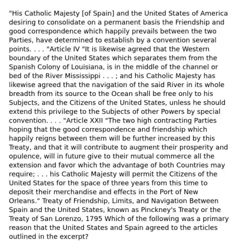 "His Catholic Majesty [of Spain] and the United States of America desiring to consolidate on a permanent basis the Friendship and good correspondence which happily prevails between the two Parties, have determined to establish by a convention several points. . . . "Article IV "It is likewise agreed that the Western boundary of the United States which separates them from the Spanish Colony of Louisiana, is in the middle of the channel or bed of the River Mississippi . . . ; and his Catholic Majesty has likewise agreed that the navigation of the said River in its whole breadth from its source to the Ocean shall be free only to his Subjects, and the Citizens of the United States, unless he should extend this privilege to the Subjects of other Powers by special convention. . . . "Article XXII "The two high contracting Parties hoping that the good correspondence and friendship which happily reigns between them will be further increased by this Treaty, and that it will contribute to augment their prosperity and opulence, will in future give to their mutual commerce all the extension and favor which the advantage of both Countries may require; . . . his Catholic Majesty will permit the Citizens of the United States for the space of three years from this time to deposit their merchandise and effects in the Port of New Orleans." Treaty of Friendship, Limits, and Navigation Between Spain and the United States, known as Pinckney's Treaty or the Treaty of San Lorenzo, 1795 Which of the following was a primary reason that the United States and Spain agreed to the articles outlined in the excerpt?