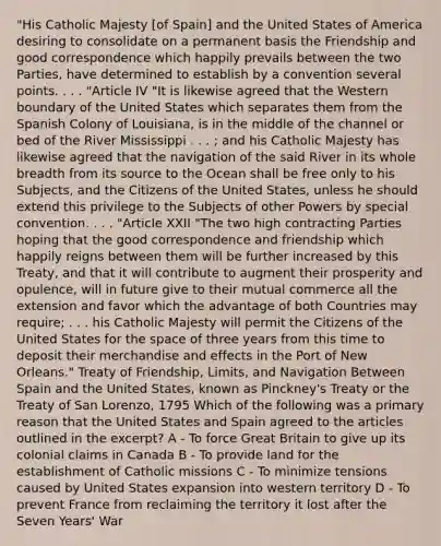 "His Catholic Majesty [of Spain] and the United States of America desiring to consolidate on a permanent basis the Friendship and good correspondence which happily prevails between the two Parties, have determined to establish by a convention several points. . . . "Article IV "It is likewise agreed that the Western boundary of the United States which separates them from the Spanish Colony of Louisiana, is in the middle of the channel or bed of the River Mississippi . . . ; and his Catholic Majesty has likewise agreed that the navigation of the said River in its whole breadth from its source to the Ocean shall be free only to his Subjects, and the Citizens of the United States, unless he should extend this privilege to the Subjects of other Powers by special convention. . . . "Article XXII "The two high contracting Parties hoping that the good correspondence and friendship which happily reigns between them will be further increased by this Treaty, and that it will contribute to augment their prosperity and opulence, will in future give to their mutual commerce all the extension and favor which the advantage of both Countries may require; . . . his Catholic Majesty will permit the Citizens of the United States for the space of three years from this time to deposit their merchandise and effects in the Port of New Orleans." Treaty of Friendship, Limits, and Navigation Between Spain and the United States, known as Pinckney's Treaty or the Treaty of San Lorenzo, 1795 Which of the following was a primary reason that the United States and Spain agreed to the articles outlined in the excerpt? A - To force Great Britain to give up its colonial claims in Canada B - To provide land for the establishment of Catholic missions C - To minimize tensions caused by United States expansion into western territory D - To prevent France from reclaiming the territory it lost after the Seven Years' War