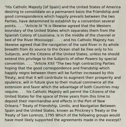 "His Catholic Majesty [of Spain] and the United States of America desiring to consolidate on a permanent basis the Friendship and good correspondence which happily prevails between the two Parties, have determined to establish by a convention several points. . . . "Article IV "It is likewise agreed that the Western boundary of the United States which separates them from the Spanish Colony of Louisiana, is in the middle of the channel or bed of the River Mississippi . . . ; and his Catholic Majesty has likewise agreed that the navigation of the said River in its whole breadth from its source to the Ocean shall be free only to his Subjects, and the Citizens of the United States, unless he should extend this privilege to the Subjects of other Powers by special convention. . . . "Article XXII "The two high contracting Parties hoping that the good correspondence and friendship which happily reigns between them will be further increased by this Treaty, and that it will contribute to augment their prosperity and opulence, will in future give to their mutual commerce all the extension and favor which the advantage of both Countries may require; . . . his Catholic Majesty will permit the Citizens of the United States for the space of three years from this time to deposit their merchandise and effects in the Port of New Orleans." Treaty of Friendship, Limits, and Navigation Between Spain and the United States, known as Pinckney's Treaty or the Treaty of San Lorenzo, 1795 Which of the following groups would have most likely supported the agreements made in the excerpt?