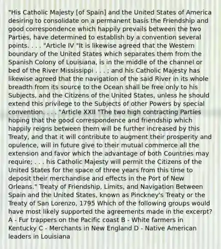 "His Catholic Majesty [of Spain] and the United States of America desiring to consolidate on a permanent basis the Friendship and good correspondence which happily prevails between the two Parties, have determined to establish by a convention several points. . . . "Article IV "It is likewise agreed that the Western boundary of the United States which separates them from the Spanish Colony of Louisiana, is in the middle of the channel or bed of the River Mississippi . . . ; and his Catholic Majesty has likewise agreed that the navigation of the said River in its whole breadth from its source to the Ocean shall be free only to his Subjects, and the Citizens of the United States, unless he should extend this privilege to the Subjects of other Powers by special convention. . . . "Article XXII "The two high contracting Parties hoping that the good correspondence and friendship which happily reigns between them will be further increased by this Treaty, and that it will contribute to augment their prosperity and opulence, will in future give to their mutual commerce all the extension and favor which the advantage of both Countries may require; . . . his Catholic Majesty will permit the Citizens of the United States for the space of three years from this time to deposit their merchandise and effects in the Port of New Orleans." Treaty of Friendship, Limits, and Navigation Between Spain and the United States, known as Pinckney's Treaty or the Treaty of San Lorenzo, 1795 Which of the following groups would have most likely supported the agreements made in the excerpt? A - Fur trappers on the Pacific coast B - White farmers in Kentucky C - Merchants in New England D - Native American leaders in Louisiana