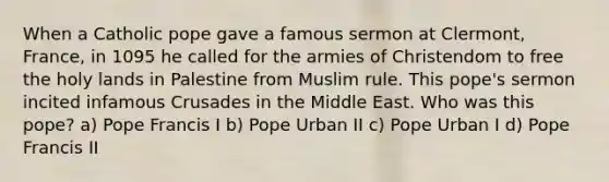 When a Catholic pope gave a famous sermon at Clermont, France, in 1095 he called for the armies of Christendom to free the holy lands in Palestine from Muslim rule. This pope's sermon incited infamous Crusades in the Middle East. Who was this pope? a) Pope Francis I b) Pope Urban II c) Pope Urban I d) Pope Francis II