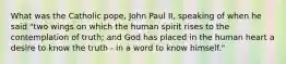 What was the Catholic pope, John Paul II, speaking of when he said "two wings on which the human spirit rises to the contemplation of truth; and God has placed in the human heart a desire to know the truth - in a word to know himself."