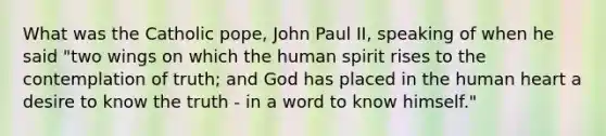 What was the Catholic pope, John Paul II, speaking of when he said "two wings on which the human spirit rises to the contemplation of truth; and God has placed in the human heart a desire to know the truth - in a word to know himself."