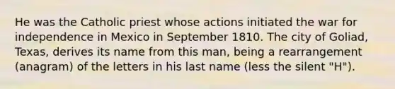 He was the Catholic priest whose actions initiated the war for independence in Mexico in September 1810. The city of Goliad, Texas, derives its name from this man, being a rearrangement (anagram) of the letters in his last name (less the silent "H").