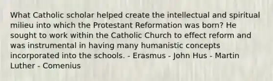 What Catholic scholar helped create the intellectual and spiritual milieu into which the Protestant Reformation was born? He sought to work within the Catholic Church to effect reform and was instrumental in having many humanistic concepts incorporated into the schools. - Erasmus - John Hus - Martin Luther - Comenius