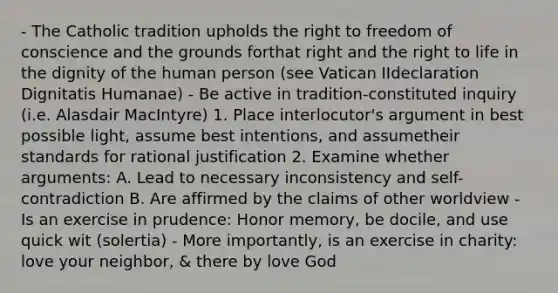 - The Catholic tradition upholds the right to freedom of conscience and the grounds forthat right and the right to life in the dignity of the human person (see Vatican IIdeclaration Dignitatis Humanae) - Be active in tradition-constituted inquiry (i.e. Alasdair MacIntyre) 1. Place interlocutor's argument in best possible light, assume best intentions, and assumetheir standards for rational justification 2. Examine whether arguments: A. Lead to necessary inconsistency and self-contradiction B. Are affirmed by the claims of other worldview - Is an exercise in prudence: Honor memory, be docile, and use quick wit (solertia) - More importantly, is an exercise in charity: love your neighbor, & there by love God