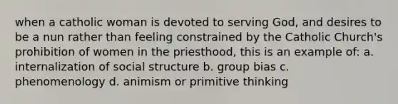 when a catholic woman is devoted to serving God, and desires to be a nun rather than feeling constrained by the Catholic Church's prohibition of women in the priesthood, this is an example of: a. internalization of social structure b. group bias c. phenomenology d. animism or primitive thinking