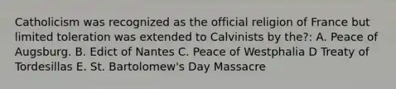 Catholicism was recognized as the official religion of France but limited toleration was extended to Calvinists by the?: A. Peace of Augsburg. B. Edict of Nantes C. Peace of Westphalia D Treaty of Tordesillas E. St. Bartolomew's Day Massacre