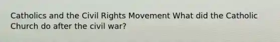 Catholics and <a href='https://www.questionai.com/knowledge/kwq766eC44-the-civil-rights-movement' class='anchor-knowledge'>the civil rights movement</a> What did the Catholic Church do after the civil war?