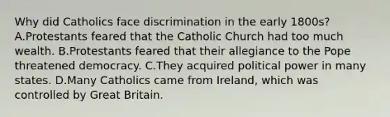 Why did Catholics face discrimination in the early 1800s? A.Protestants feared that the Catholic Church had too much wealth. B.Protestants feared that their allegiance to the Pope threatened democracy. C.They acquired political power in many states. D.Many Catholics came from Ireland, which was controlled by Great Britain.