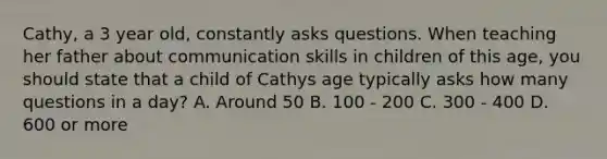 Cathy, a 3 year old, constantly asks questions. When teaching her father about communication skills in children of this age, you should state that a child of Cathys age typically asks how many questions in a day? A. Around 50 B. 100 - 200 C. 300 - 400 D. 600 or more