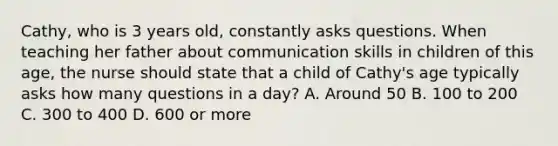 Cathy, who is 3 years old, constantly asks questions. When teaching her father about communication skills in children of this age, the nurse should state that a child of Cathy's age typically asks how many questions in a day? A. Around 50 B. 100 to 200 C. 300 to 400 D. 600 or more