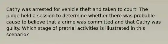 Cathy was arrested for vehicle theft and taken to court. The judge held a session to determine whether there was probable cause to believe that a crime was committed and that Cathy was guilty. Which stage of pretrial activities is illustrated in this scenario?