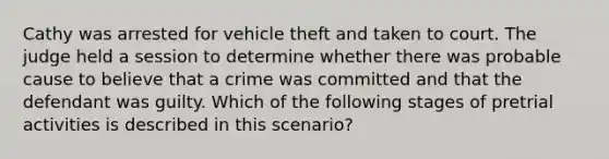 Cathy was arrested for vehicle theft and taken to court. The judge held a session to determine whether there was probable cause to believe that a crime was committed and that the defendant was guilty. Which of the following stages of pretrial activities is described in this scenario?