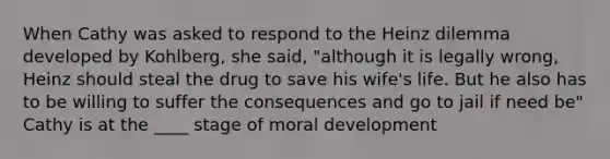 When Cathy was asked to respond to the Heinz dilemma developed by Kohlberg, she said, "although it is legally wrong, Heinz should steal the drug to save his wife's life. But he also has to be willing to suffer the consequences and go to jail if need be" Cathy is at the ____ stage of moral development