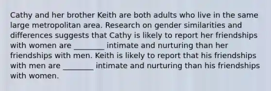 Cathy and her brother Keith are both adults who live in the same large metropolitan area. Research on gender similarities and differences suggests that Cathy is likely to report her friendships with women are ________ intimate and nurturing than her friendships with men. Keith is likely to report that his friendships with men are ________ intimate and nurturing than his friendships with women.