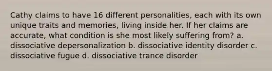 Cathy claims to have 16 different personalities, each with its own unique traits and memories, living inside her. If her claims are accurate, what condition is she most likely suffering from? a. dissociative depersonalization b. dissociative identity disorder c. dissociative fugue d. dissociative trance disorder