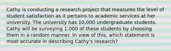 Cathy is conducting a research project that measures the level of student satisfaction as it pertains to academic services at her university. The university has 10,000 undergraduate students. Cathy will be surveying 1,000 of these students by choosing them in a random manner. In view of this, which statement is most accurate in describing Cathy's research?