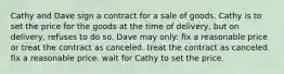 Cathy and Dave sign a contract for a sale of goods. Cathy is to set the price for the goods at the time of delivery, but on delivery, refuses to do so. Dave may only: fix a reasonable price or treat the contract as canceled. treat the contract as canceled. fix a reasonable price. wait for Cathy to set the price.