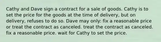 Cathy and Dave sign a contract for a sale of goods. Cathy is to set the price for the goods at the time of delivery, but on delivery, refuses to do so. Dave may only: fix a reasonable price or treat the contract as canceled. treat the contract as canceled. fix a reasonable price. wait for Cathy to set the price.