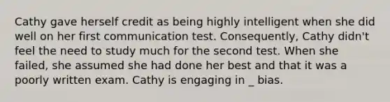 Cathy gave herself credit as being highly intelligent when she did well on her first communication test. Consequently, Cathy didn't feel the need to study much for the second test. When she failed, she assumed she had done her best and that it was a poorly written exam. Cathy is engaging in _ bias.