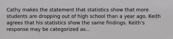 Cathy makes the statement that statistics show that more students are dropping out of high school than a year ago. Keith agrees that his statistics show the same findings. Keith's response may be categorized as...