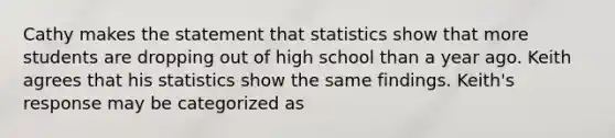 Cathy makes the statement that statistics show that more students are dropping out of high school than a year ago. Keith agrees that his statistics show the same findings. Keith's response may be categorized as