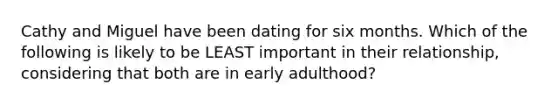 Cathy and Miguel have been dating for six months. Which of the following is likely to be LEAST important in their relationship, considering that both are in early adulthood?