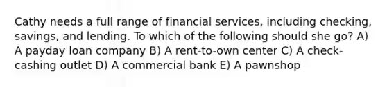 Cathy needs a full range of financial services, including checking, savings, and lending. To which of the following should she go? A) A payday loan company B) A rent-to-own center C) A check-cashing outlet D) A commercial bank E) A pawnshop