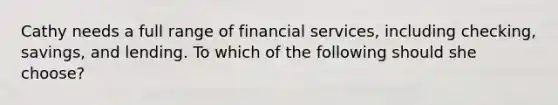 Cathy needs a full range of financial services, including checking, savings, and lending. To which of the following should she choose?