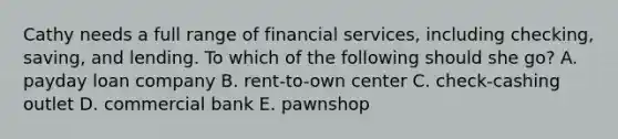 Cathy needs a full range of financial services, including checking, saving, and lending. To which of the following should she go? A. payday loan company B. rent-to-own center C. check-cashing outlet D. commercial bank E. pawnshop