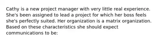 Cathy is a new project manager with very little real experience. She's been assigned to lead a project for which her boss feels she's perfectly suited. Her organization is a matrix organization. Based on these characteristics she should expect communications to be: