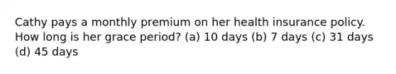 Cathy pays a monthly premium on her health insurance policy. How long is her grace period? (a) 10 days (b) 7 days (c) 31 days (d) 45 days