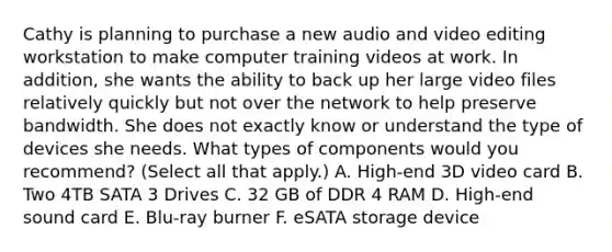 Cathy is planning to purchase a new audio and video editing workstation to make computer training videos at work. In addition, she wants the ability to back up her large video files relatively quickly but not over the network to help preserve bandwidth. She does not exactly know or understand the type of devices she needs. What types of components would you recommend? (Select all that apply.) A. High-end 3D video card B. Two 4TB SATA 3 Drives C. 32 GB of DDR 4 RAM D. High-end sound card E. Blu-ray burner F. eSATA storage device