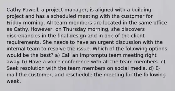 Cathy Powell, a project manager, is aligned with a building project and has a scheduled meeting with the customer for Friday morning. All team members are located in the same office as Cathy. However, on Thursday morning, she discovers discrepancies in the final design and in one of the client requirements. She needs to have an urgent discussion with the internal team to resolve the issue. Which of the following options would be the best? a) Call an impromptu team meeting right away. b) Have a voice conference with all the team members. c) Seek resolution with the team members on social media. d) E-mail the customer, and reschedule the meeting for the following week.