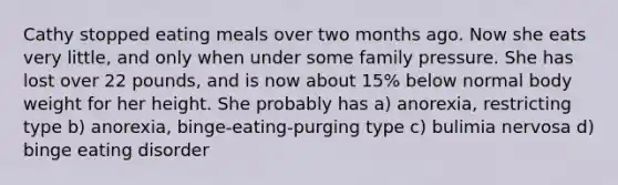 Cathy stopped eating meals over two months ago. Now she eats very little, and only when under some family pressure. She has lost over 22 pounds, and is now about 15% below normal body weight for her height. She probably has a) anorexia, restricting type b) anorexia, binge-eating-purging type c) bulimia nervosa d) binge eating disorder