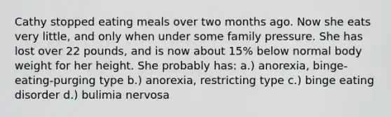 Cathy stopped eating meals over two months ago. Now she eats very little, and only when under some family pressure. She has lost over 22 pounds, and is now about 15% below normal body weight for her height. She probably has: a.) anorexia, binge-eating-purging type b.) anorexia, restricting type c.) binge eating disorder d.) bulimia nervosa