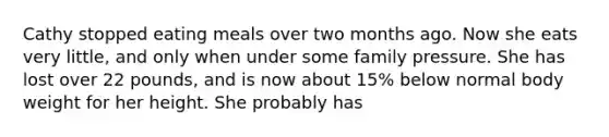 Cathy stopped eating meals over two months ago. Now she eats very little, and only when under some family pressure. She has lost over 22 pounds, and is now about 15% below normal body weight for her height. She probably has