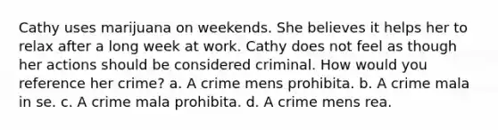 Cathy uses marijuana on weekends. She believes it helps her to relax after a long week at work. Cathy does not feel as though her actions should be considered criminal. How would you reference her crime? a. A crime mens prohibita. b. A crime mala in se. c. A crime mala prohibita. d. A crime mens rea.