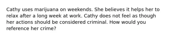 Cathy uses marijuana on weekends. She believes it helps her to relax after a long week at work. Cathy does not feel as though her actions should be considered criminal. How would you reference her crime?