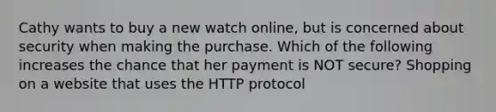 Cathy wants to buy a new watch online, but is concerned about security when making the purchase. Which of the following increases the chance that her payment is NOT secure? Shopping on a website that uses the HTTP protocol