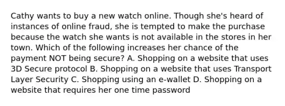 Cathy wants to buy a new watch online. Though she's heard of instances of online fraud, she is tempted to make the purchase because the watch she wants is not available in the stores in her town. Which of the following increases her chance of the payment NOT being secure? A. Shopping on a website that uses 3D Secure protocol B. Shopping on a website that uses Transport Layer Security C. Shopping using an e-wallet D. Shopping on a website that requires her one time password