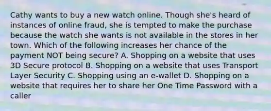 Cathy wants to buy a new watch online. Though she's heard of instances of online fraud, she is tempted to make the purchase because the watch she wants is not available in the stores in her town. Which of the following increases her chance of the payment NOT being secure? A. Shopping on a website that uses 3D Secure protocol B. Shopping on a website that uses Transport Layer Security C. Shopping using an e-wallet D. Shopping on a website that requires her to share her One Time Password with a caller