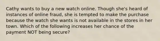 Cathy wants to buy a new watch online. Though she's heard of instances of online fraud, she is tempted to make the purchase because the watch she wants is not available in the stores in her town. Which of the following increases her chance of the payment NOT being secure?